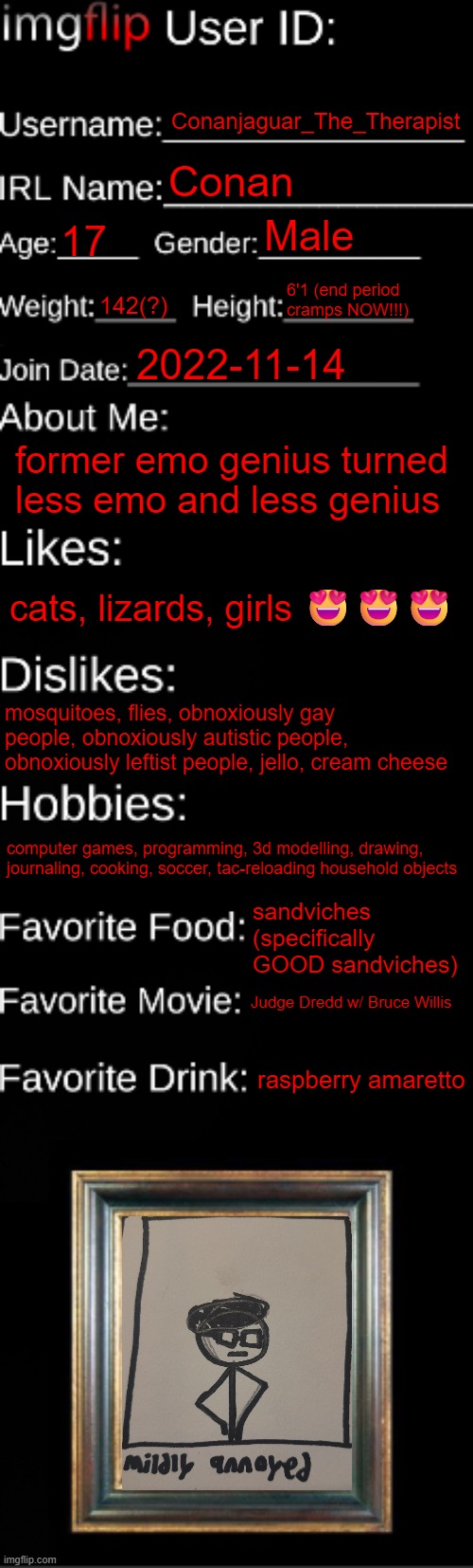 imgflip ID Card | Conanjaguar_The_Therapist; Conan; Male; 17; 6'1 (end period cramps NOW!!!); 142(?); 2022-11-14; former emo genius turned less emo and less genius; cats, lizards, girls 😍😍😍; mosquitoes, flies, obnoxiously gay people, obnoxiously autistic people, obnoxiously leftist people, jello, cream cheese; computer games, programming, 3d modelling, drawing, journaling, cooking, soccer, tac-reloading household objects; sandviches (specifically GOOD sandviches); Judge Dredd w/ Bruce Willis; raspberry amaretto | image tagged in imgflip id card | made w/ Imgflip meme maker