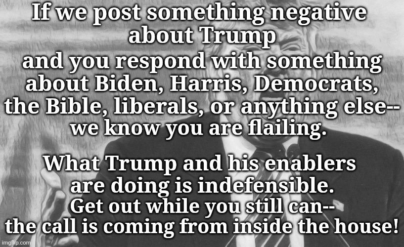 You Are Flailing | If we post something negative 
about Trump; and you respond with something about Biden, Harris, Democrats, the Bible, liberals, or anything else--; we know you are flailing. What Trump and his enablers 
are doing is indefensible. Get out while you still can-- the call is coming from inside the house! | made w/ Imgflip meme maker