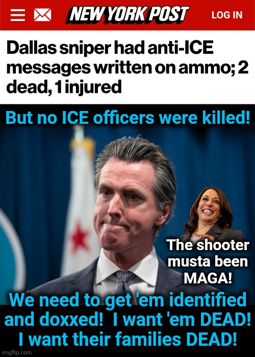 Get ready for another MSM psyop to convince sheeple the shooter was MAGA | But no ICE officers were killed! The shooter
musta been
MAGA! We need to get 'em identified and doxxed!  I want 'em DEAD!
I want their families DEAD! | image tagged in memes,dallas,sniper,ice,gavin newsom,democrats | made w/ Imgflip meme maker