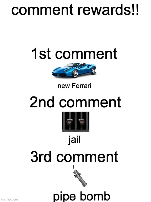comment rewards!!! | comment rewards!! 1st comment; new Ferrari; 2nd comment; jail; 3rd comment; pipe bomb | image tagged in msmg | made w/ Imgflip meme maker
