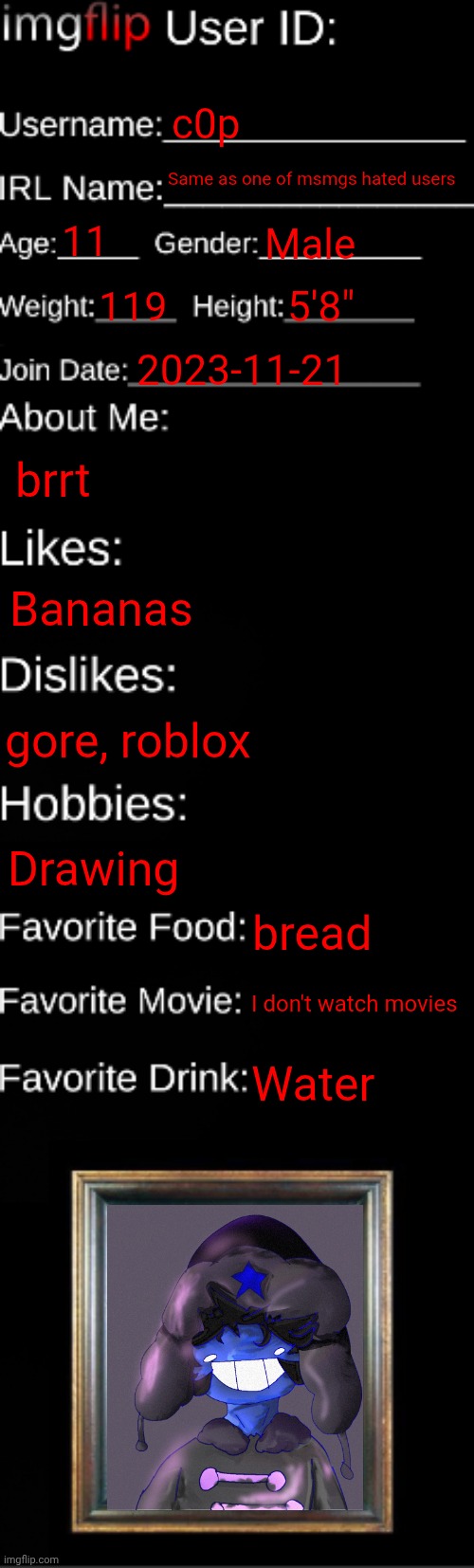 imgflip ID Card | c0p; Same as one of msmgs hated users; 11; Male; 119; 5'8"; 2023-11-21; brrt; Bananas; gore, roblox; Drawing; bread; I don't watch movies; Water | image tagged in imgflip id card | made w/ Imgflip meme maker