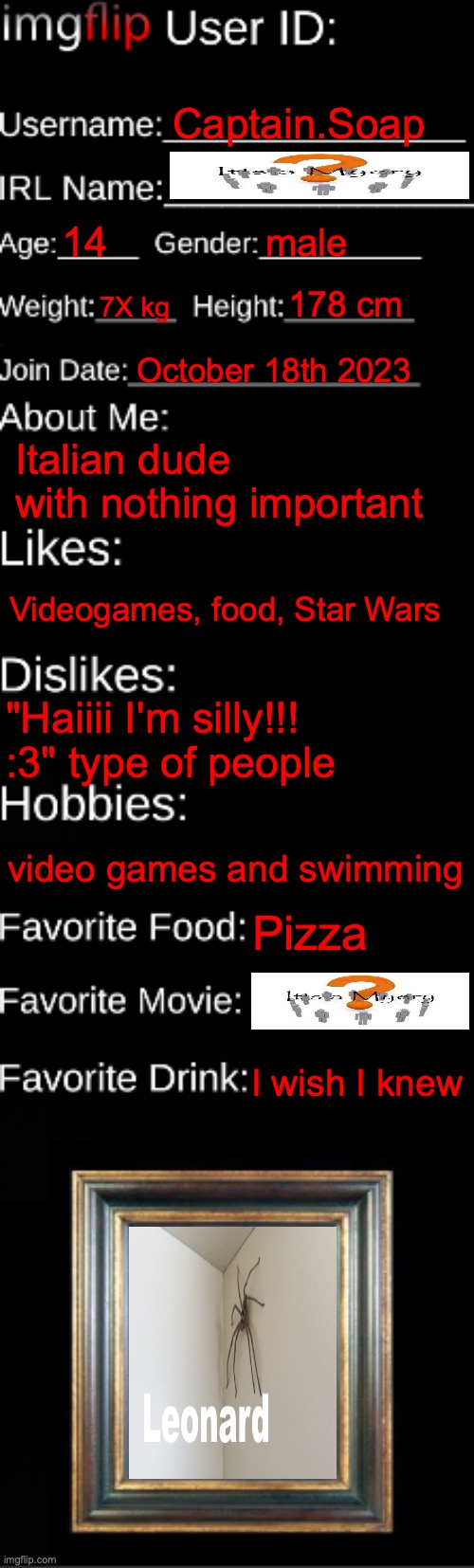 imgflip ID Card | Captain.Soap; 14; male; 7X kg; 178 cm; October 18th 2023; Italian dude with nothing important; Videogames, food, Star Wars; "Haiiii I'm silly!!! :3" type of people; video games and swimming; Pizza; I wish I knew | image tagged in imgflip id card | made w/ Imgflip meme maker