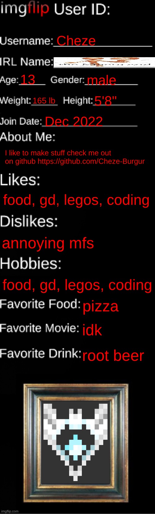 imgflip ID Card | Cheze; 13; male; 165 lb; 5'8"; Dec 2022; I like to make stuff check me out on github https://github.com/Cheze-Burgur; food, gd, legos, coding; annoying mfs; food, gd, legos, coding; pizza; idk; root beer | image tagged in imgflip id card | made w/ Imgflip meme maker