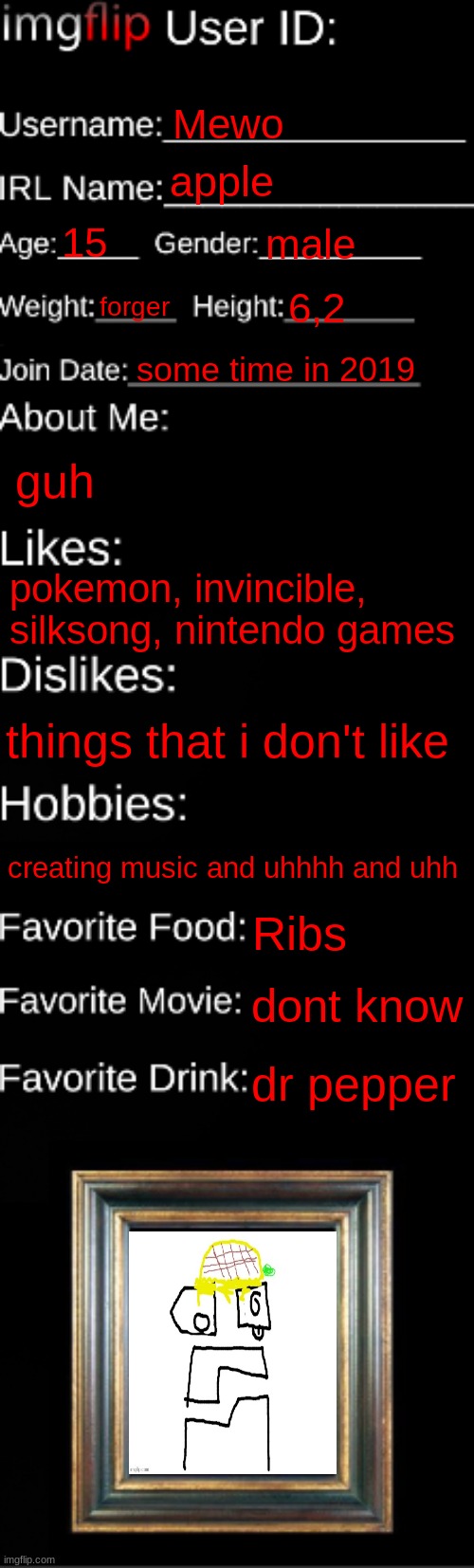 imgflip ID Card | Mewo; apple; 15; male; forger; 6,2; some time in 2019; guh; pokemon, invincible, silksong, nintendo games; things that i don't like; creating music and uhhhh and uhh; Ribs; dont know; dr pepper | image tagged in imgflip id card | made w/ Imgflip meme maker