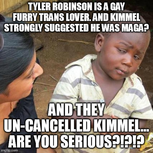 Kimmel lies and gets un-cancelled, Gina Carano tells the truth and loses job, future projects and is attacked by progressives! | TYLER ROBINSON IS A GAY FURRY TRANS LOVER. AND KIMMEL STRONGLY SUGGESTED HE WAS MAGA? AND THEY UN-CANCELLED KIMMEL...
ARE YOU SERIOUS?!?!? | image tagged in third world skeptical kid,gay,trans,furry,jimmy kimmel,maga | made w/ Imgflip meme maker