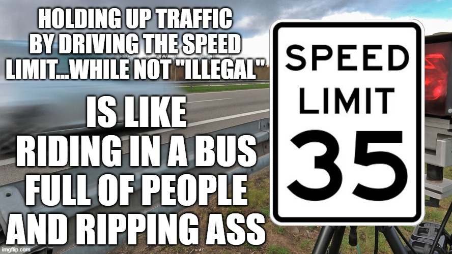 speed limits and ripping ass | HOLDING UP TRAFFIC BY DRIVING THE SPEED LIMIT...WHILE NOT "ILLEGAL"; IS LIKE RIDING IN A BUS FULL OF PEOPLE AND RIPPING ASS | image tagged in speed limits,ripping ass,funny,inconsiderate | made w/ Imgflip meme maker