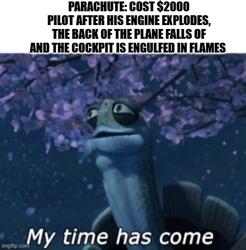 When parachutes are too expensive | PARACHUTE: COST $2000
PILOT AFTER HIS ENGINE EXPLODES, THE BACK OF THE PLANE FALLS OF AND THE COCKPIT IS ENGULFED IN FLAMES | image tagged in my time has come | made w/ Imgflip meme maker