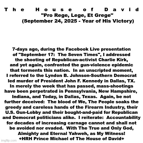 The House of David:  Official Statement (September 24, 2025) | T   h   e       H   o   u   s   e       o   f       D   a   v   i   d
       "Pro Rege, Lege, Et Grege"
        (September 24, 2025 - Year of His Victory); 7-days ago, during the Facebook Live presentation
of "September 17:  The Seven Times", I addressed
the shooting of Republican-activist Charlie Kirk,
and yet again, confronted the gun-violence epidemic
that torments this nation.  In an unscripted moment,
I referred to the Lyndon B. Johnson-Southern Democrat
led murder of President John F. Kennedy in Dallas, TX.
In merely the week that has passed, mass-shootings
have been perpetrated in Pennsylvania, New Hampshire, 
Indiana, and Today, in Dallas, Texas.  Again, be not
further deceived:  The blood of We, The People soaks the
greedy and careless hands of the Firearm Industry, their
U.S. Gun-Lobby and their bought-and-paid for Republican
and Democrat politicians alike.  I reiterate:  Accountability
for decades of increasing carnage cannot and shall not
be avoided nor evaded.  With The True and Only God,
Almighty and Eternal Yahweh, as My Witness!
+HRH Prince Michael of The House of David+ | image tagged in prince | made w/ Imgflip meme maker