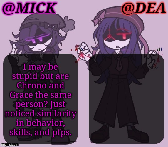 If Not, They're Definitely Friends | I may be
stupid but are
Chrono and
Grace the same
person? Just
noticed similarity
in behavior,
skills, and pfps. | image tagged in mick dea murder drones,bro i been in living under a rock,for too long,self absorbed traumatized ass,self burn,anyway | made w/ Imgflip meme maker