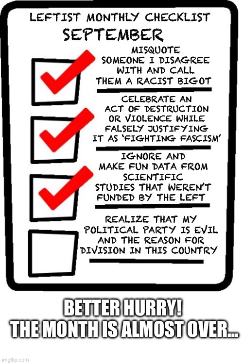 Lefty monthly checklist | SEPTEMBER; LEFTIST MONTHLY CHECKLIST; MISQUOTE SOMEONE I DISAGREE WITH AND CALL THEM A RACIST BIGOT; CELEBRATE AN ACT OF DESTRUCTION OR VIOLENCE WHILE FALSELY JUSTIFYING IT AS ‘FIGHTING FASCISM’; IGNORE AND MAKE FUN DATA FROM SCIENTIFIC STUDIES THAT WEREN’T FUNDED BY THE LEFT; REALIZE THAT MY POLITICAL PARTY IS EVIL AND THE REASON FOR DIVISION IN THIS COUNTRY; BETTER HURRY! 
THE MONTH IS ALMOST OVER… | image tagged in long checklist,leftists,leftist logic | made w/ Imgflip meme maker