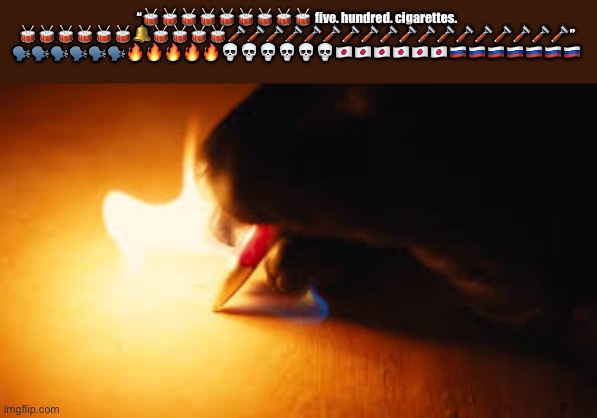 Fire writing | “🥁🥁🥁🥁🥁🥁🥁🥁🥁 five. hundred. cigarettes. 🥁🥁🥁🥁🥁🥁🔔🥁🥁🥁🥁🪒🪒🪒🪒🪒🪒🪒🪒🪒🪒🪒🪒🪒🪒🪒🪒🪒🪒” 🗣️🗣️🗣️🗣️🗣️🗣️🔥🔥🔥🔥🔥💀💀💀💀💀💀🇯🇵🇯🇵🇯🇵🇯🇵🇯🇵🇯🇵🇷🇺🇷🇺🇷🇺🇷🇺🇷🇺🇷🇺🇷🇺 | image tagged in fire writing | made w/ Imgflip meme maker
