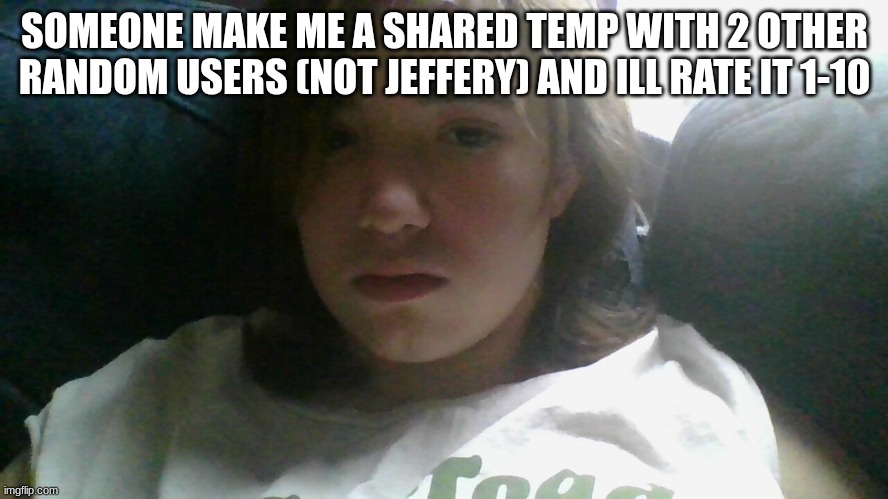 .. | SOMEONE MAKE ME A SHARED TEMP WITH 2 OTHER RANDOM USERS (NOT JEFFERY) AND ILL RATE IT 1-10 | made w/ Imgflip meme maker