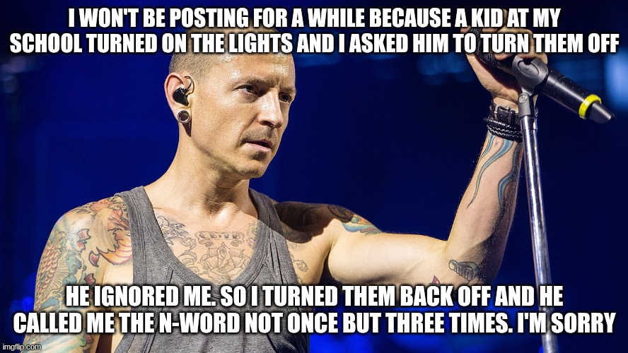 school | I WON'T BE POSTING FOR A WHILE BECAUSE A KID AT MY SCHOOL TURNED ON THE LIGHTS AND I ASKED HIM TO TURN THEM OFF; HE IGNORED ME. SO I TURNED THEM BACK OFF AND HE CALLED ME THE N-WORD NOT ONCE BUT THREE TIMES. I'M SORRY | image tagged in chester bennington,linkin park,school | made w/ Imgflip meme maker