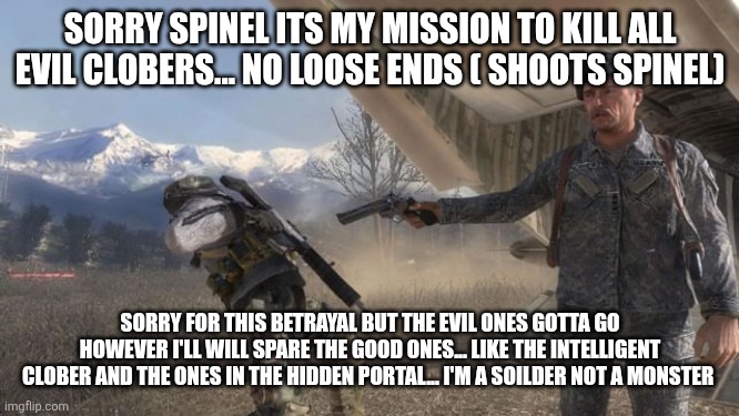 I was a spy all along! | SORRY SPINEL ITS MY MISSION TO KILL ALL EVIL CLOBERS... NO LOOSE ENDS ( SHOOTS SPINEL); SORRY FOR THIS BETRAYAL BUT THE EVIL ONES GOTTA GO HOWEVER I'LL WILL SPARE THE GOOD ONES... LIKE THE INTELLIGENT CLOBER AND THE ONES IN THE HIDDEN PORTAL... I'M A SOILDER NOT A MONSTER | made w/ Imgflip meme maker