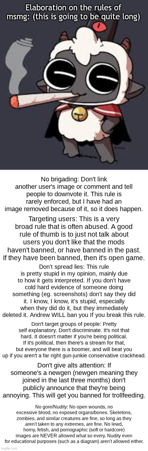 (PS. all other rules can be found in the imgflip terms of service) | Elaboration on the rules of msmg: (this is going to be quite long); No brigading: Don't link another user's image or comment and tell people to downvote it. This rule is rarely enforced, but I have had an image removed because of it, so it does happen. Targeting users: This is a very broad rule that is often abused. A good rule of thumb is to just not talk about users you don't like that the mods haven't banned, or have banned in the past. If they have been banned, then it's open game. Don't spread lies: This rule is pretty stupid in my opinion, mainly due to how it gets interpreted. If you don't have cold hard evidence of someone doing something (eg. screenshots) don't say they did it. I know, I know, it's stupid, especially when they did do it, but they immediately deleted it. Andrew WILL ban you If you break this rule. Don't target groups of people: Pretty self explanatory. Don't discriminate. It's not that hard. It doesn't matter if you're being political. If it's political, then there's a stream for that, but everyone there is a boomer, and will beat you up if you aren't a far right gun-junkie conservative crackhead. Don't give alts attention: If someone's a newgen (newgen meaning they joined in the last three months) don't publicly announce that they're being annoying. This will get you banned for trollfeeding. No gore/Nudity: No open wounds, no excessive blood, no exposed organs/bones. Skeletons, zombies, and similar creatures are fine, so long as they aren't taken to any extremes, are fine. No lewd, horny, fetish, and pornographic (soft or hardcore) images are NEVER allowed what so every. Nudity even for educational purposes (such as a diagram) aren't allowed either. | image tagged in lambert wit a doogie | made w/ Imgflip meme maker