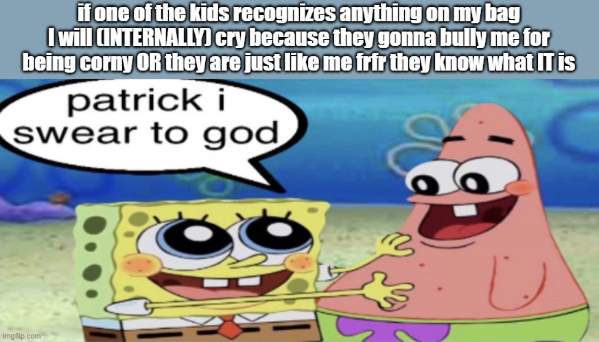 when it comes to my hyperfixations, it's hit or miss with that demographic (gen alpha) | if one of the kids recognizes anything on my bag I will (INTERNALLY) cry because they gonna bully me for being corny OR they are just like me frfr they know what IT is | image tagged in patrick i swear to god | made w/ Imgflip meme maker