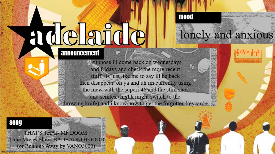 ada: *random ass message* *is lonely and anxious and depressed all the time* also ada: oh ya heres a rant about warzone! :DDD | lonely and anxious; i suppose ill come back on wednesdays and fridays and check the more recent stuff. its just like me to say ill be back then disappear. oh ya and uh im currently using the mcw with the superi 46 and the stim shot and semtex (highk might switch to the throwing knife) and i know how to get the forgotten keycard+; THAT'S THAT- MF DOOM | Time Moves Slow- BADBADNOTGOOD (or Running Away by VANO3000) | image tagged in adelaideaux temp mk v | made w/ Imgflip meme maker