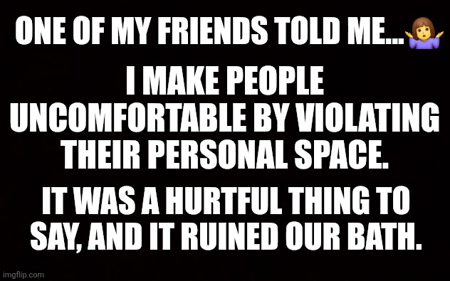 Weird Friends | ONE OF MY FRIENDS TOLD ME...🤷‍♀️; I MAKE PEOPLE UNCOMFORTABLE BY VIOLATING THEIR PERSONAL SPACE. IT WAS A HURTFUL THING TO SAY, AND IT RUINED OUR BATH. | image tagged in wide black blank meme template | made w/ Imgflip meme maker