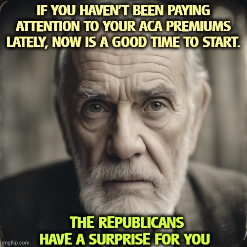 ACA, Obamacare | IF YOU HAVEN'T BEEN PAYING ATTENTION TO YOUR ACA PREMIUMS LATELY, NOW IS A GOOD TIME TO START. THE REPUBLICANS HAVE A SURPRISE FOR YOU | image tagged in aca,obamacare,premiums,republicans,cost of living | made w/ Imgflip meme maker