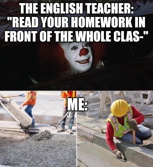 Pennywise sewer nope | THE ENGLISH TEACHER: "READ YOUR HOMEWORK IN FRONT OF THE WHOLE CLAS-"; ME: | image tagged in pennywise sewer nope | made w/ Imgflip meme maker