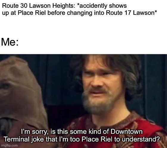 Yeah, but those times hardy ever happen... | Route 30 Lawson Heights: *accidently shows up at Place Riel before changing into Route 17 Lawson*; Me:; I’m sorry, is this some kind of Downtown Terminal joke that I’m too Place Riel to understand? | image tagged in blank white template,is this some sort of peasant joke | made w/ Imgflip meme maker