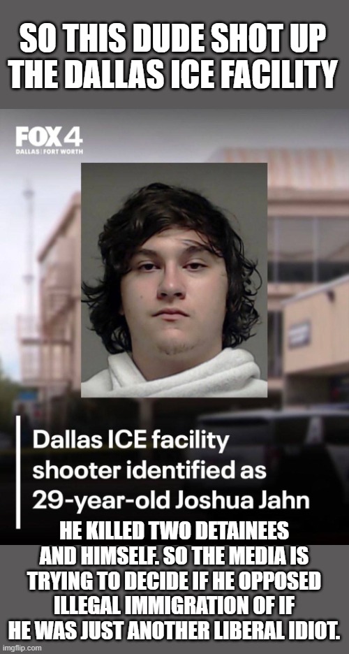I've got my hunches, but then it could be like a box of chocolates. | SO THIS DUDE SHOT UP THE DALLAS ICE FACILITY; HE KILLED TWO DETAINEES AND HIMSELF. SO THE MEDIA IS TRYING TO DECIDE IF HE OPPOSED ILLEGAL IMMIGRATION OF IF HE WAS JUST ANOTHER LIBERAL IDIOT. | image tagged in ice | made w/ Imgflip meme maker