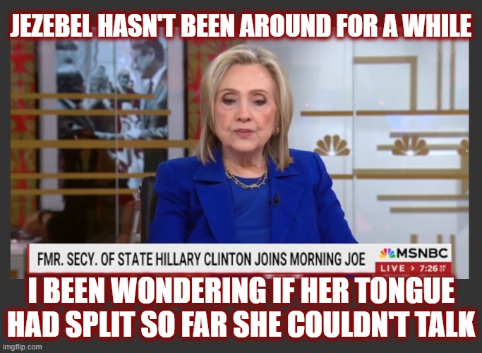 Oh Killary. You depraved, lost soul. | JEZEBEL HASN'T BEEN AROUND FOR A WHILE; I BEEN WONDERING IF HER TONGUE HAD SPLIT SO FAR SHE COULDN'T TALK | image tagged in politics,american politics,hillary,liar's club,the clintons,maga | made w/ Imgflip meme maker