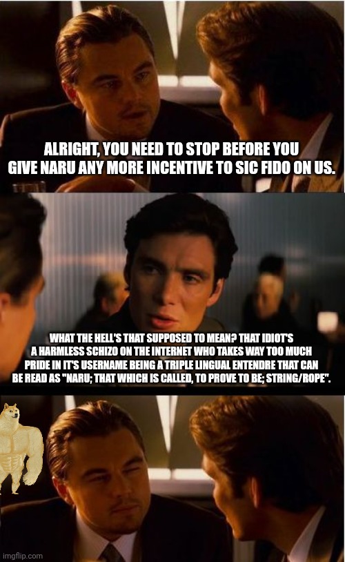 The Good Lord broke the mold when he made that one | ALRIGHT, YOU NEED TO STOP BEFORE YOU GIVE NARU ANY MORE INCENTIVE TO SIC FIDO ON US. WHAT THE HELL'S THAT SUPPOSED TO MEAN? THAT IDIOT'S A HARMLESS SCHIZO ON THE INTERNET WHO TAKES WAY TOO MUCH PRIDE IN IT'S USERNAME BEING A TRIPLE LINGUAL ENTENDRE THAT CAN BE READ AS "NARU; THAT WHICH IS CALLED, TO PROVE TO BE; STRING/ROPE". | image tagged in memes,inception,i see this as an absolute win,legend,i am the greatest villain of all time | made w/ Imgflip meme maker