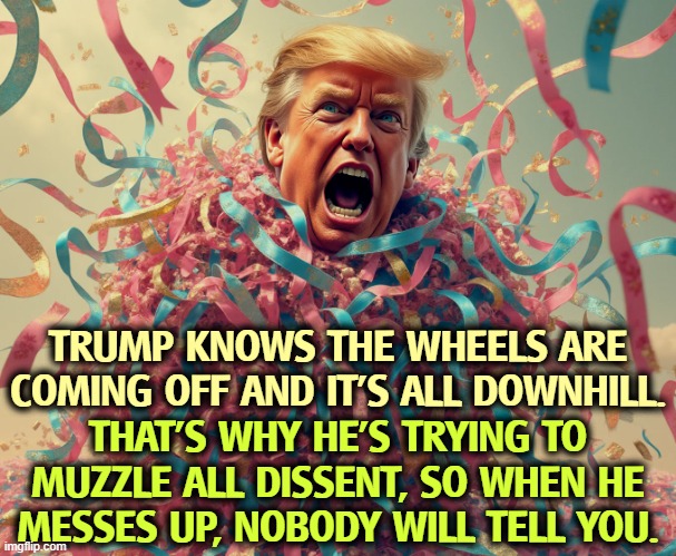 TRUMP KNOWS THE WHEELS ARE COMING OFF AND IT'S ALL DOWNHILL. THAT'S WHY HE'S TRYING TO MUZZLE ALL DISSENT, SO WHEN HE MESSES UP, NOBODY WILL TELL YOU. | image tagged in trump,incompetence,censorship,disagree | made w/ Imgflip meme maker
