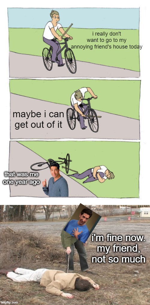 i really don't want to go to my
annoying friend's house today; maybe i can get out of it; that was me one year ago; i'm fine now.

my friend, not so much | image tagged in memes,bike fall,poked with a stick | made w/ Imgflip meme maker