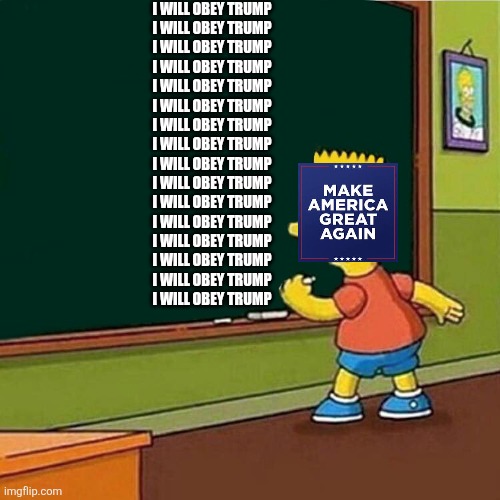 MAGA obeys trump | I WILL OBEY TRUMP
I WILL OBEY TRUMP
I WILL OBEY TRUMP
I WILL OBEY TRUMP
I WILL OBEY TRUMP
I WILL OBEY TRUMP
I WILL OBEY TRUMP
I WILL OBEY TRUMP
I WILL OBEY TRUMP
I WILL OBEY TRUMP
I WILL OBEY TRUMP
I WILL OBEY TRUMP
I WILL OBEY TRUMP
I WILL OBEY TRUMP
I WILL OBEY TRUMP
I WILL OBEY TRUMP | image tagged in bart simpson writing on chalkboard | made w/ Imgflip meme maker