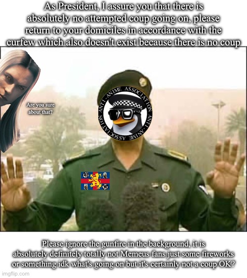 doublethink Olympics gold medal speedrun any% (putsch time) | As President, I assure you that there is absolutely no attempted coup going on, please return to your domiciles in accordance with the curfew which also doesn't exist because there is no coup; Are you sure about that? Please ignore the gunfire in the background, it is absolutely definitely totally not Memeus fans just some fireworks or something idk what's going on but it's certainly not a coup OK? | image tagged in baghdad bob | made w/ Imgflip meme maker