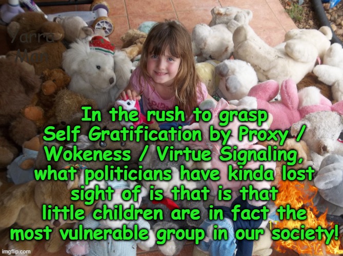 Tragically politicians have lost sight of who actually is the most vulnerable in our society. | Yarra Man; In the rush to grasp Self Gratification by Proxy / Wokeness / Virtue Signaling, what politicians have kinda lost sight of is that is that little children are in fact the most vulnerable group in our society! | image tagged in virtue signaling woke,self gratification by proxy,albanese australia labor,biden usa,starmer uk labour,eiu ursula von der leyen | made w/ Imgflip meme maker