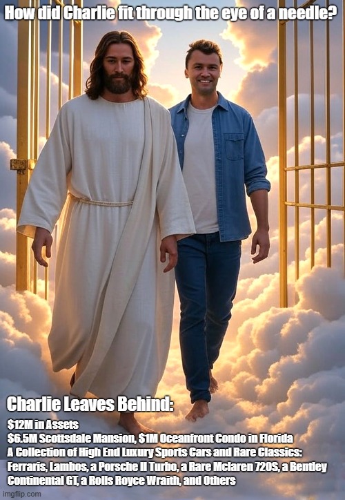 A question for Jesus ... | How did Charlie fit through the eye of a needle? $12M in Assets  
$6.5M Scottsdale Mansion, $1M Oceanfront Condo in Florida

A Collection of High End Luxury Sports Cars and Rare Classics:

Ferraris, Lambos, a Porsche II Turbo, a Rare Mclaren 720S, a Bentley Continental GT, a Rolls Royce Wraith, and Others; Charlie Leaves Behind: | image tagged in charlie kirk,what if you wanted to go to heaven,filthy rich,jesus watcha doin,eye of a needle | made w/ Imgflip meme maker
