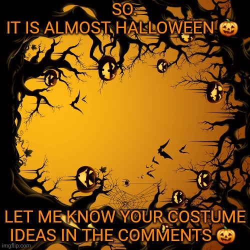 Halloween  | SO.


IT IS ALMOST HALLOWEEN 🎃; LET ME KNOW YOUR COSTUME IDEAS IN THE COMMENTS 🎃 | image tagged in halloween | made w/ Imgflip meme maker