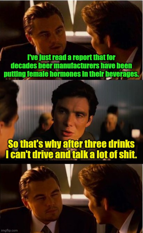 Tranny fluid. | I've just read a report that for decades beer manufacturers have been putting female hormones in their beverages. So that's why after three drinks I can't drive and talk a lot of shit. | image tagged in memes,inception,funny | made w/ Imgflip meme maker