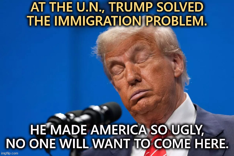 The escalator and teleprompter troubles were caused by Trump's people, not the U.N. Trump hires for loyalty, not competency. | AT THE U.N., TRUMP SOLVED THE IMMIGRATION PROBLEM. HE MADE AMERICA SO UGLY, NO ONE WILL WANT TO COME HERE. | image tagged in trump,united nations,immigration,ugly | made w/ Imgflip meme maker