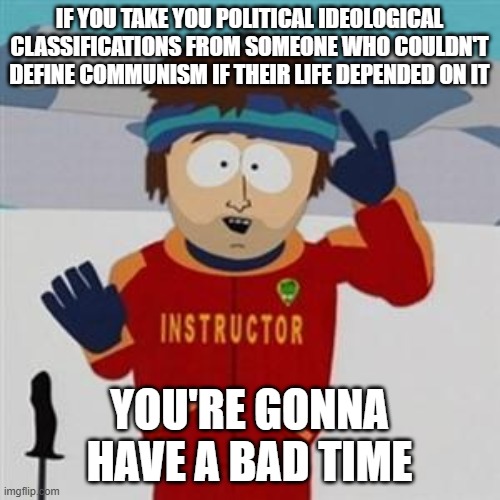 Southpark bad time | IF YOU TAKE YOU POLITICAL IDEOLOGICAL CLASSIFICATIONS FROM SOMEONE WHO COULDN'T DEFINE COMMUNISM IF THEIR LIFE DEPENDED ON IT; YOU'RE GONNA HAVE A BAD TIME | image tagged in southpark bad time | made w/ Imgflip meme maker