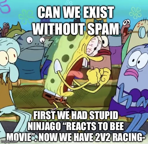 Why. | WITHOUT SPAM; CAN WE EXIST; FIRST WE HAD STUPID NINJAGO “REACTS TO BEE MOVIE”. NOW WE HAVE 2V2 RACING- | image tagged in spongebob yelling | made w/ Imgflip meme maker