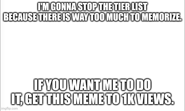 your choice. | I'M GONNA STOP THE TIER LIST BECAUSE THERE IS WAY TOO MUCH TO MEMORIZE. IF YOU WANT ME TO DO IT, GET THIS MEME TO 1K VIEWS. | image tagged in white background | made w/ Imgflip meme maker