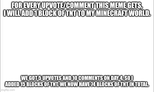 make it big! | FOR EVERY UPVOTE/COMMENT THIS MEME GETS, I WILL ADD 1 BLOCK OF TNT TO MY MINECRAFT WORLD. WE GOT 5 UPVOTES AND 10 COMMENTS ON DAY 4, SO I ADDED 15 BLOCKS OF TNT. WE NOW HAVE 74 BLOCKS OF TNT IN TOTAL. | image tagged in white background | made w/ Imgflip meme maker