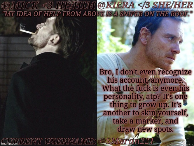 The Fact That The One I Hated Has More Of A Stable Mentality | Bro, I don't even recognize
his account, anymore.
What the fuck is even his
personality, atp? It's one
thing to grow up. It's
another to skin yourself,
take a marker, and
draw new spots. @SMoran221 | image tagged in km seb moran,youre probably sick of hearing this,exboyfriend,frenemies,can i throw him off a bridge already,bomb scotland | made w/ Imgflip meme maker