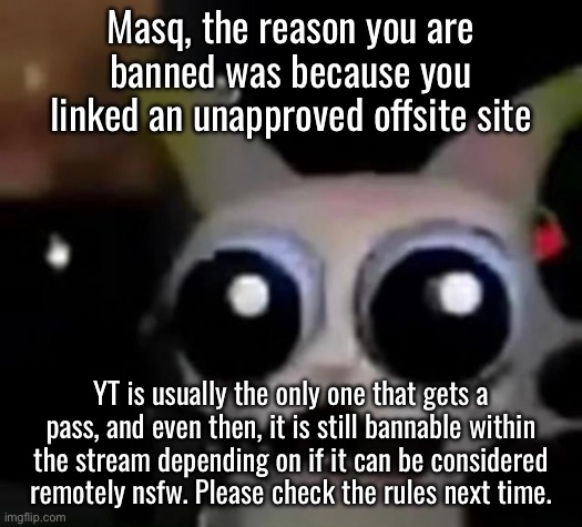 I only think courtrooms get spared because sitemods are offline when they usually happen. | Masq, the reason you are banned was because you linked an unapproved offsite site; YT is usually the only one that gets a pass, and even then, it is still bannable within the stream depending on if it can be considered remotely nsfw. Please check the rules next time. | image tagged in scared car | made w/ Imgflip meme maker