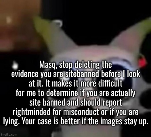 Scared Car | Masq, stop deleting the evidence you are sitebanned before I look at it. It makes it more difficult for me to determine if you are actually site banned and should report rightminded for misconduct or if you are lying. Your case is better if the images stay up. | image tagged in scared car | made w/ Imgflip meme maker