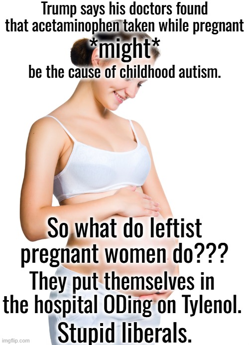 A few women came close to death because of this extremely stupid reaction to Trump. | Trump says his doctors found that acetaminophen taken while pregnant; *might*; be the cause of childhood autism. So what do leftist pregnant women do??? They put themselves in the hospital ODing on Tylenol. Stupid liberals. | image tagged in stupid liberals | made w/ Imgflip meme maker