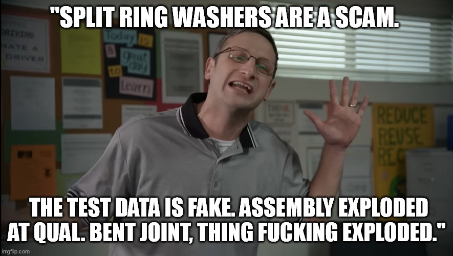 Tim Robinson Tables | "SPLIT RING WASHERS ARE A SCAM. THE TEST DATA IS FAKE. ASSEMBLY EXPLODED AT QUAL. BENT JOINT, THING FUCKING EXPLODED." | image tagged in tim robinson tables | made w/ Imgflip meme maker