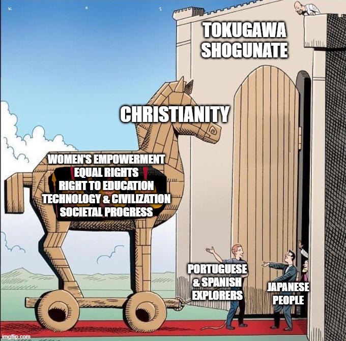 "bUt mUh bAd cOLoNiZeR rELiGioN!" | TOKUGAWA SHOGUNATE; CHRISTIANITY; WOMEN'S EMPOWERMENT
EQUAL RIGHTS
RIGHT TO EDUCATION
TECHNOLOGY & CIVILIZATION
SOCIETAL PROGRESS; PORTUGUESE & SPANISH EXPLORERS; JAPANESE
PEOPLE | image tagged in trojan horse,history,japan,religion,christianity,catholic | made w/ Imgflip meme maker