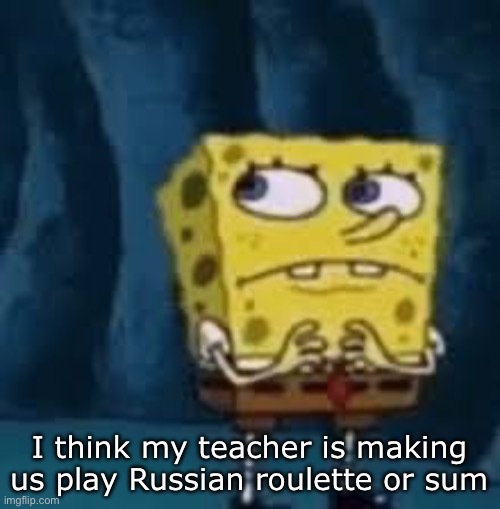 Nervous SpongeBob | I think my teacher is making us play Russian roulette or sum | image tagged in nervous spongebob | made w/ Imgflip meme maker
