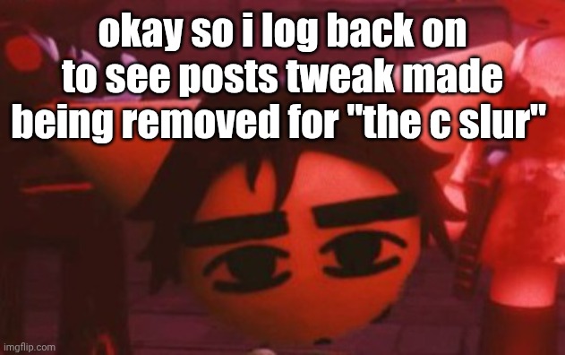 ????? i am so confused. | okay so i log back on to see posts tweak made being removed for "the c slur" | made w/ Imgflip meme maker