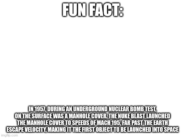 F you SpaceX, we have Interstellar Manhole cover | FUN FACT:; IN 1957, DURING AN UNDERGROUND NUCLEAR BOMB TEST, ON THE SURFACE WAS A MANHOLE COVER. THE NUKE BLAST LAUNCHED THE MANHOLE COVER TO SPEEDS OF MACH 195, FAR PAST THE EARTH ESCAPE VELOCITY, MAKING IT THE FIRST OBJECT TO BE LAUNCHED INTO SPACE | image tagged in history,the space race,memes,funny | made w/ Imgflip meme maker